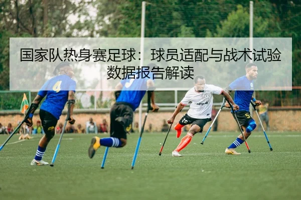 国家队热身赛足球：球员适配与战术试验数据报告解读